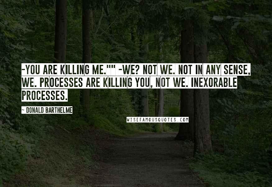 Donald Barthelme Quotes: -You are killing me."" -We? Not we. Not in any sense, we. Processes are killing you, not we. Inexorable processes.