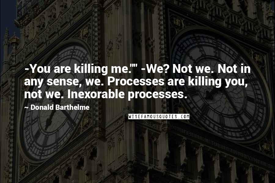 Donald Barthelme Quotes: -You are killing me."" -We? Not we. Not in any sense, we. Processes are killing you, not we. Inexorable processes.