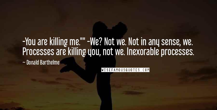 Donald Barthelme Quotes: -You are killing me."" -We? Not we. Not in any sense, we. Processes are killing you, not we. Inexorable processes.