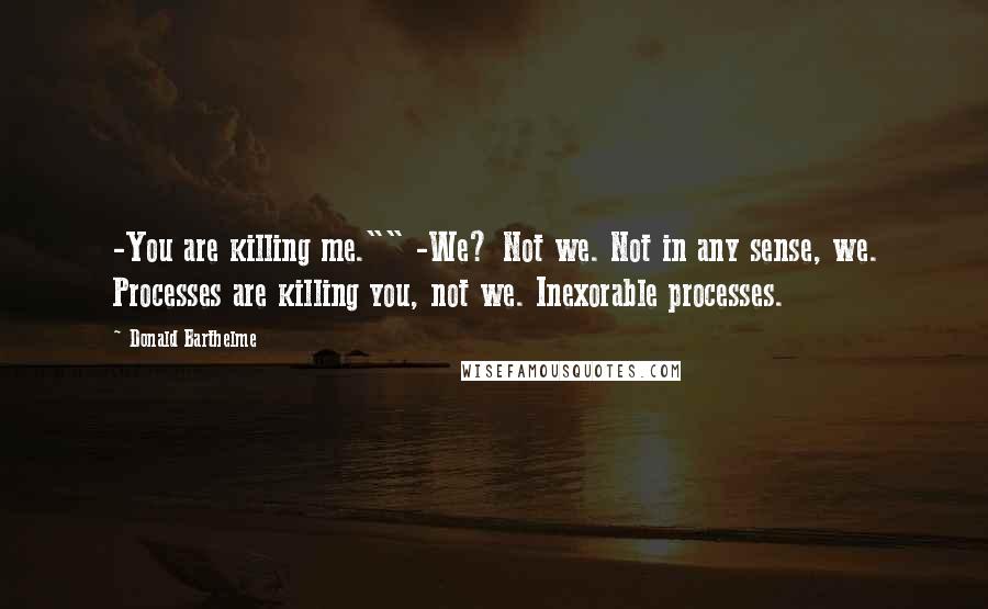 Donald Barthelme Quotes: -You are killing me."" -We? Not we. Not in any sense, we. Processes are killing you, not we. Inexorable processes.