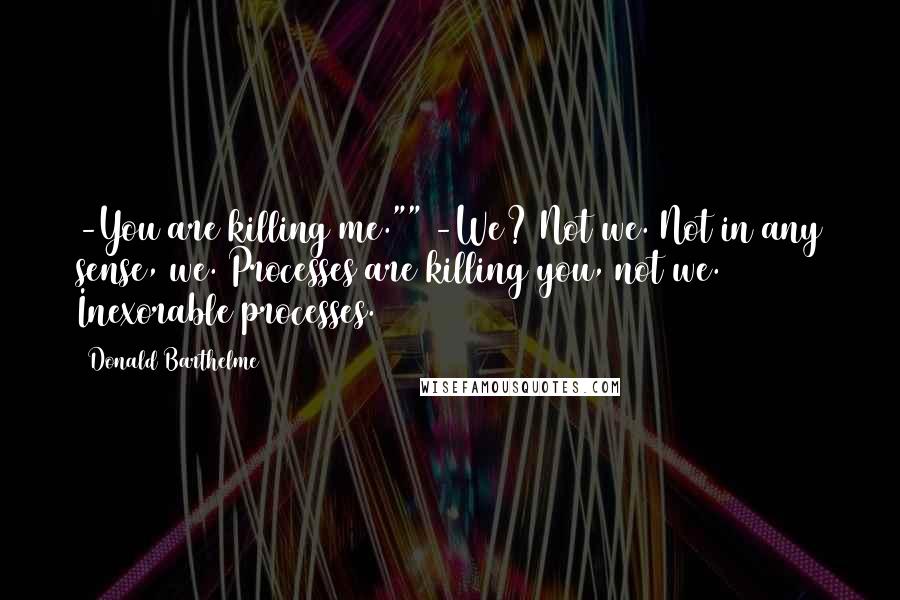 Donald Barthelme Quotes: -You are killing me."" -We? Not we. Not in any sense, we. Processes are killing you, not we. Inexorable processes.
