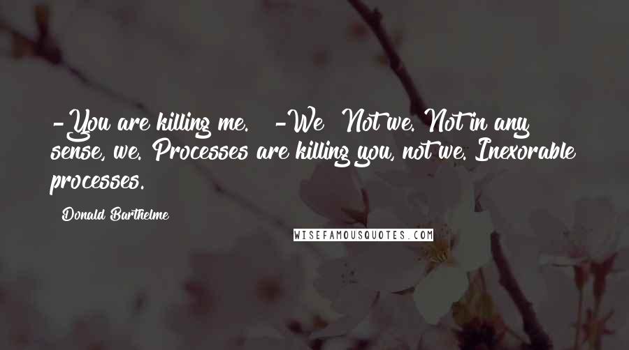 Donald Barthelme Quotes: -You are killing me."" -We? Not we. Not in any sense, we. Processes are killing you, not we. Inexorable processes.