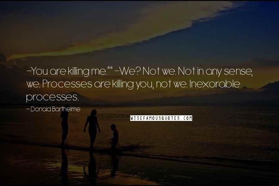 Donald Barthelme Quotes: -You are killing me."" -We? Not we. Not in any sense, we. Processes are killing you, not we. Inexorable processes.
