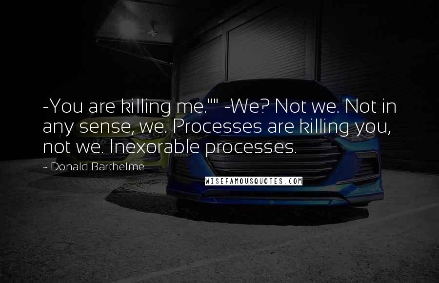 Donald Barthelme Quotes: -You are killing me."" -We? Not we. Not in any sense, we. Processes are killing you, not we. Inexorable processes.