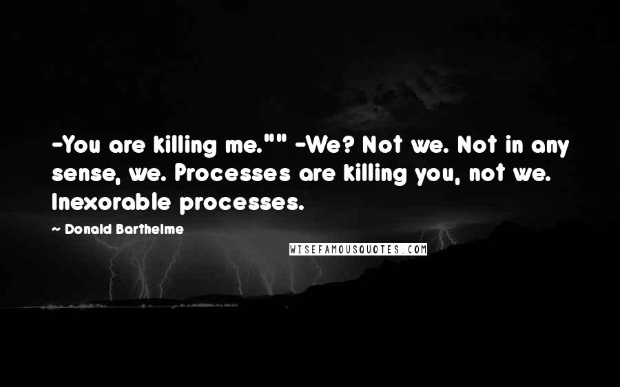 Donald Barthelme Quotes: -You are killing me."" -We? Not we. Not in any sense, we. Processes are killing you, not we. Inexorable processes.