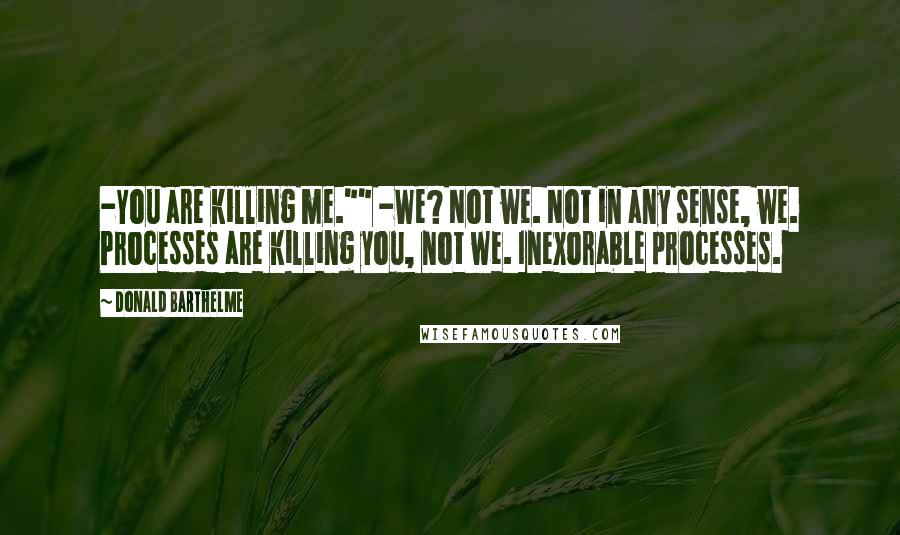 Donald Barthelme Quotes: -You are killing me."" -We? Not we. Not in any sense, we. Processes are killing you, not we. Inexorable processes.