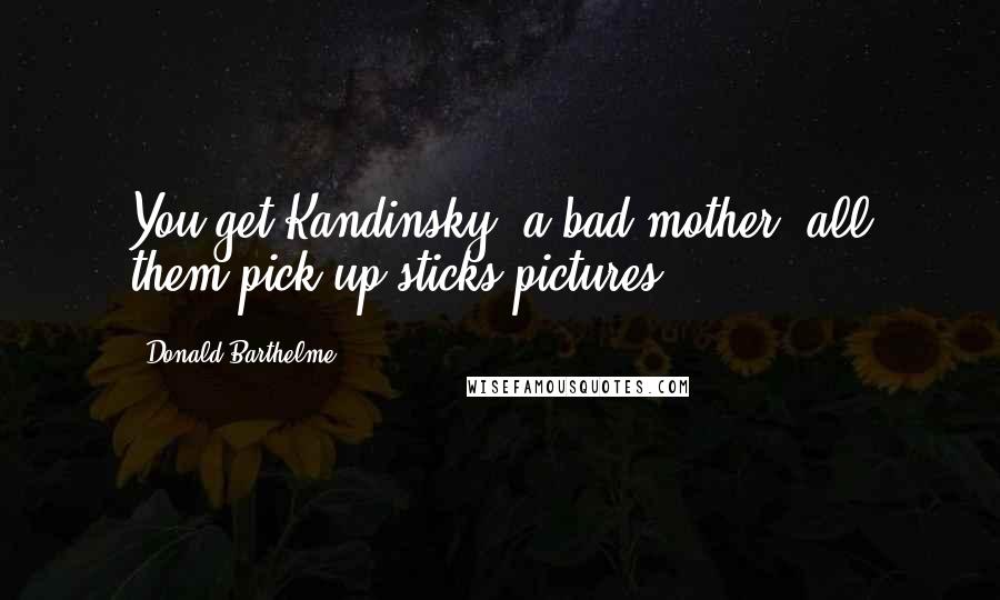 Donald Barthelme Quotes: You get Kandinsky, a bad mother, all them pick-up-sticks pictures ...