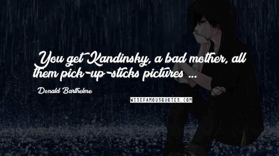 Donald Barthelme Quotes: You get Kandinsky, a bad mother, all them pick-up-sticks pictures ...