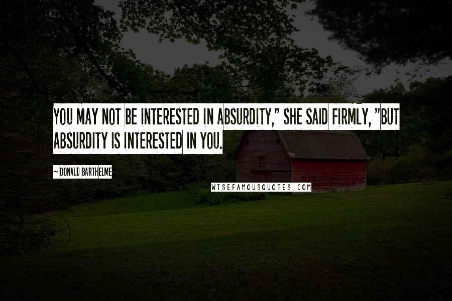 Donald Barthelme Quotes: You may not be interested in absurdity," she said firmly, "but absurdity is interested in you.