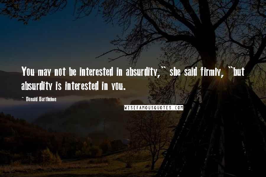 Donald Barthelme Quotes: You may not be interested in absurdity," she said firmly, "but absurdity is interested in you.