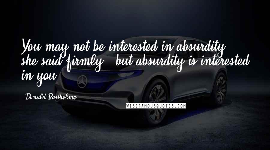 Donald Barthelme Quotes: You may not be interested in absurdity," she said firmly, "but absurdity is interested in you.