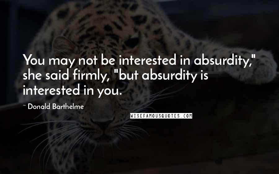 Donald Barthelme Quotes: You may not be interested in absurdity," she said firmly, "but absurdity is interested in you.