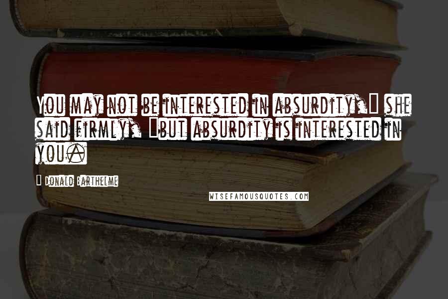 Donald Barthelme Quotes: You may not be interested in absurdity," she said firmly, "but absurdity is interested in you.