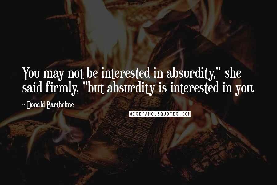 Donald Barthelme Quotes: You may not be interested in absurdity," she said firmly, "but absurdity is interested in you.