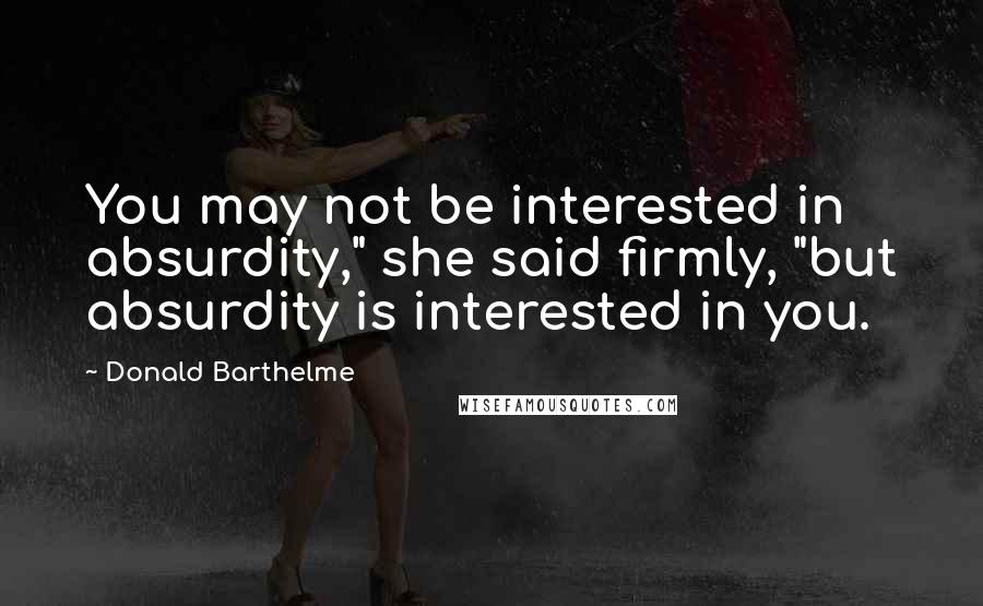 Donald Barthelme Quotes: You may not be interested in absurdity," she said firmly, "but absurdity is interested in you.