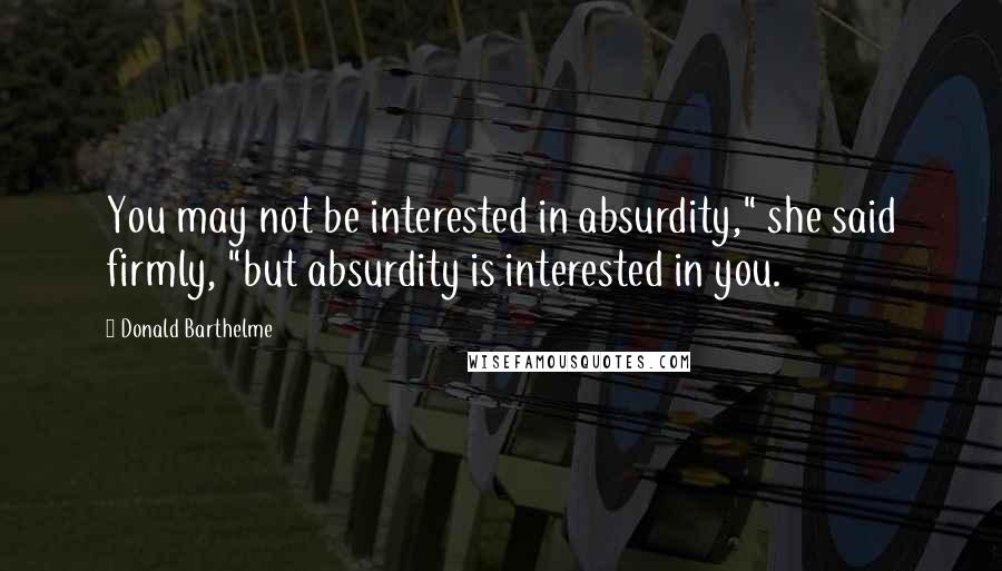 Donald Barthelme Quotes: You may not be interested in absurdity," she said firmly, "but absurdity is interested in you.