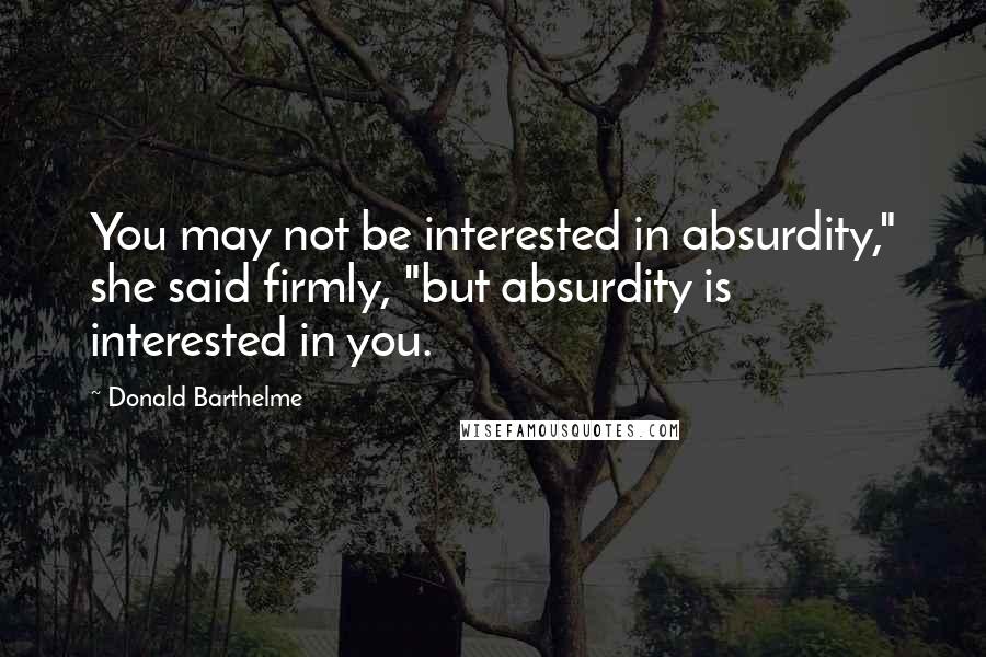 Donald Barthelme Quotes: You may not be interested in absurdity," she said firmly, "but absurdity is interested in you.