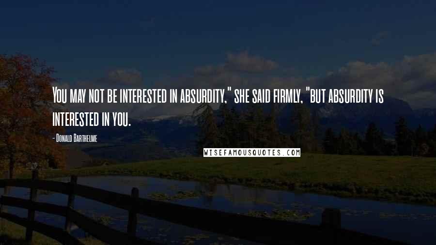 Donald Barthelme Quotes: You may not be interested in absurdity," she said firmly, "but absurdity is interested in you.