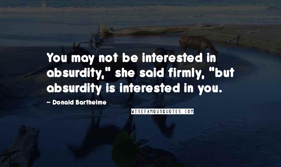 Donald Barthelme Quotes: You may not be interested in absurdity," she said firmly, "but absurdity is interested in you.