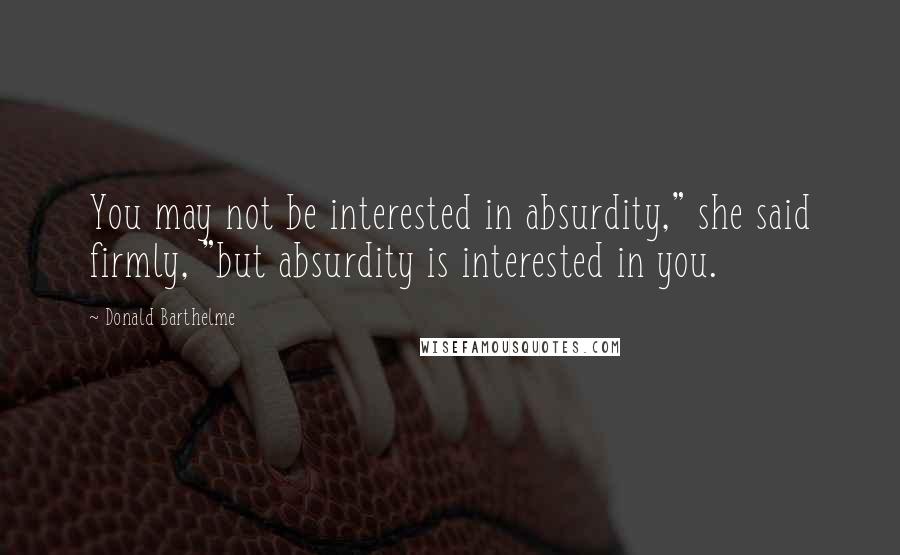 Donald Barthelme Quotes: You may not be interested in absurdity," she said firmly, "but absurdity is interested in you.