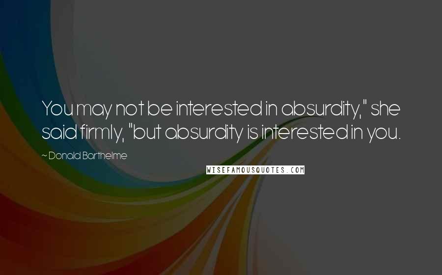 Donald Barthelme Quotes: You may not be interested in absurdity," she said firmly, "but absurdity is interested in you.