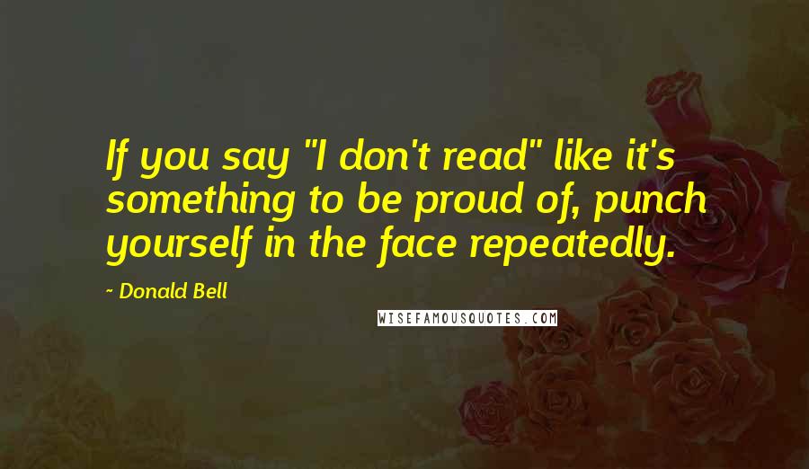 Donald Bell Quotes: If you say "I don't read" like it's something to be proud of, punch yourself in the face repeatedly.