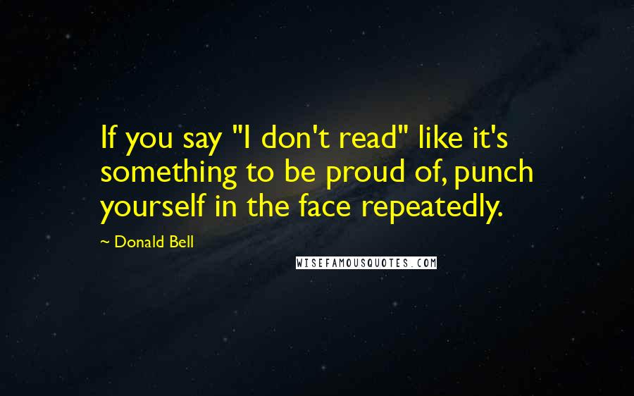 Donald Bell Quotes: If you say "I don't read" like it's something to be proud of, punch yourself in the face repeatedly.