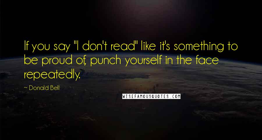 Donald Bell Quotes: If you say "I don't read" like it's something to be proud of, punch yourself in the face repeatedly.