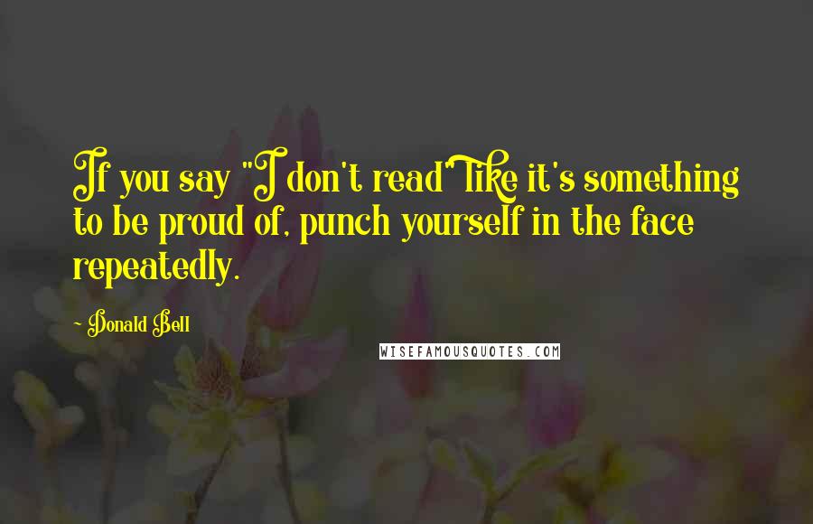 Donald Bell Quotes: If you say "I don't read" like it's something to be proud of, punch yourself in the face repeatedly.