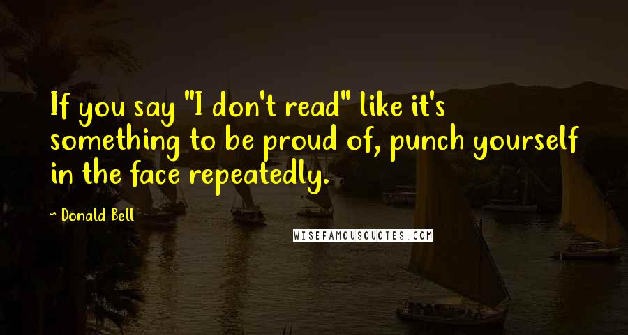 Donald Bell Quotes: If you say "I don't read" like it's something to be proud of, punch yourself in the face repeatedly.