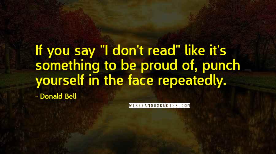 Donald Bell Quotes: If you say "I don't read" like it's something to be proud of, punch yourself in the face repeatedly.