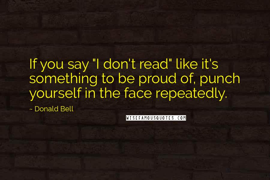 Donald Bell Quotes: If you say "I don't read" like it's something to be proud of, punch yourself in the face repeatedly.