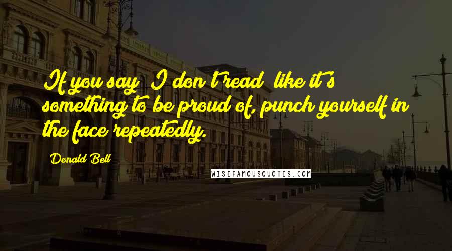 Donald Bell Quotes: If you say "I don't read" like it's something to be proud of, punch yourself in the face repeatedly.