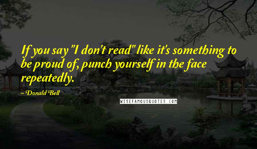 Donald Bell Quotes: If you say "I don't read" like it's something to be proud of, punch yourself in the face repeatedly.