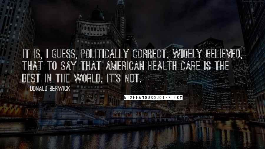 Donald Berwick Quotes: It is, I guess, politically correct, widely believed, that to say that American health care is the best in the world. It's not.