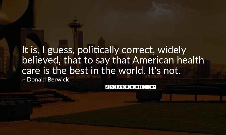 Donald Berwick Quotes: It is, I guess, politically correct, widely believed, that to say that American health care is the best in the world. It's not.