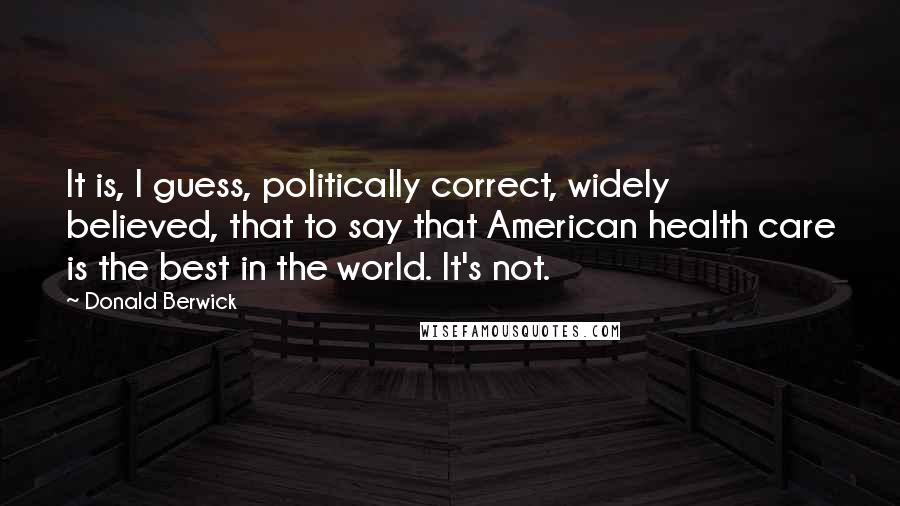 Donald Berwick Quotes: It is, I guess, politically correct, widely believed, that to say that American health care is the best in the world. It's not.