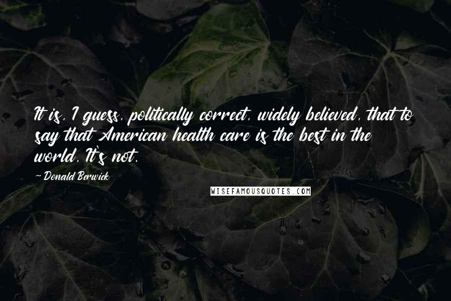 Donald Berwick Quotes: It is, I guess, politically correct, widely believed, that to say that American health care is the best in the world. It's not.