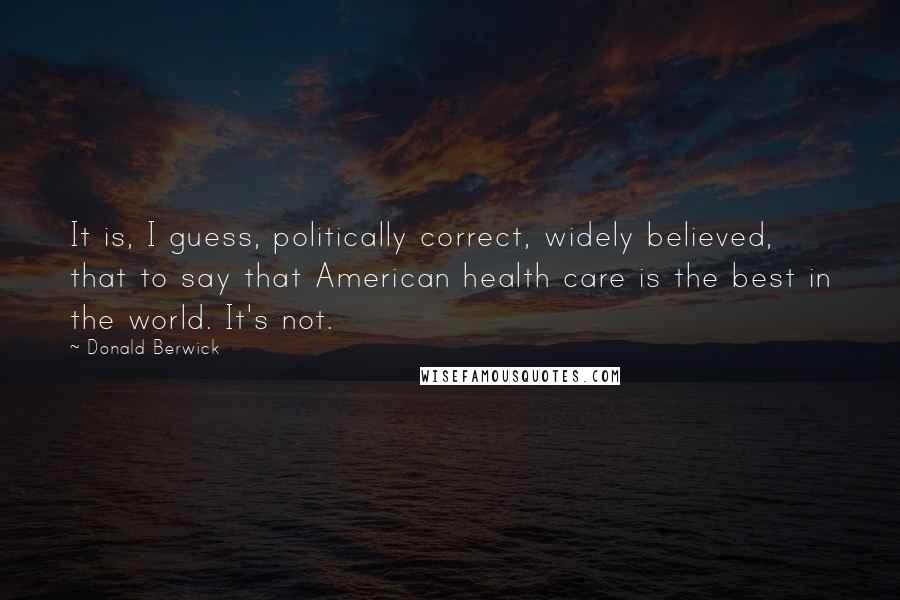 Donald Berwick Quotes: It is, I guess, politically correct, widely believed, that to say that American health care is the best in the world. It's not.