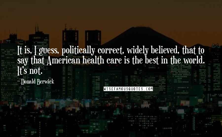 Donald Berwick Quotes: It is, I guess, politically correct, widely believed, that to say that American health care is the best in the world. It's not.