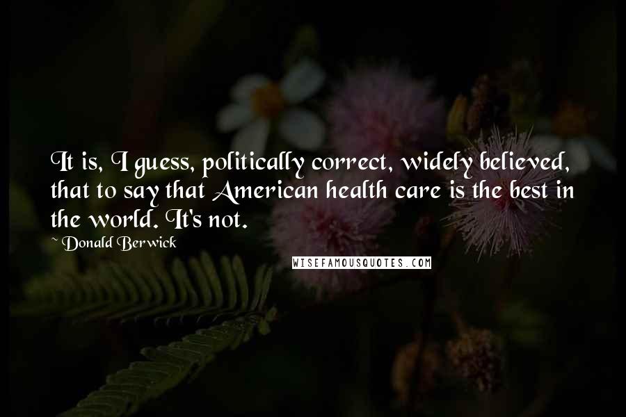 Donald Berwick Quotes: It is, I guess, politically correct, widely believed, that to say that American health care is the best in the world. It's not.