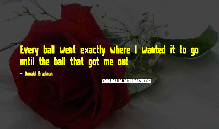 Donald Bradman Quotes: Every ball went exactly where I wanted it to go until the ball that got me out