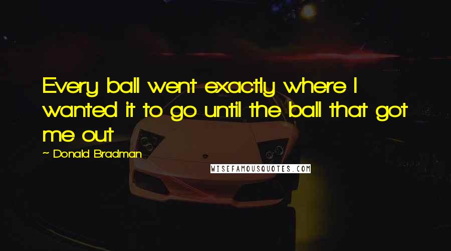 Donald Bradman Quotes: Every ball went exactly where I wanted it to go until the ball that got me out