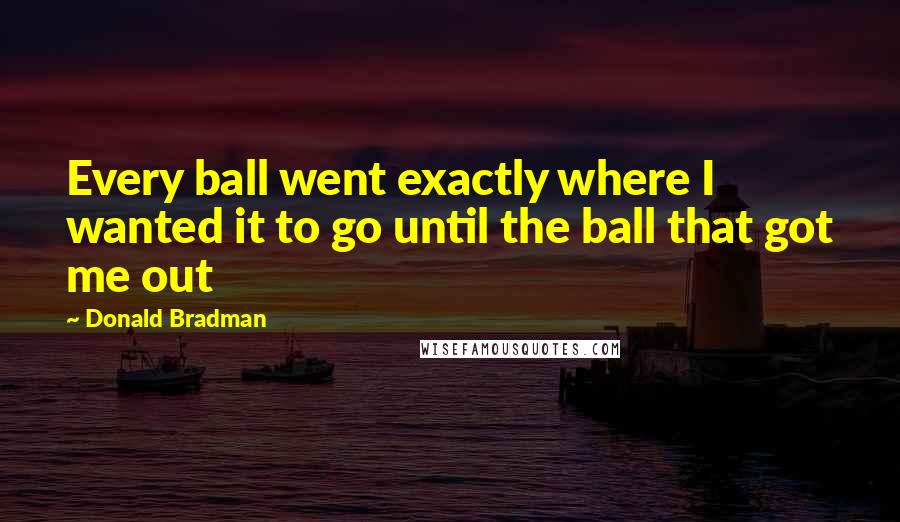 Donald Bradman Quotes: Every ball went exactly where I wanted it to go until the ball that got me out