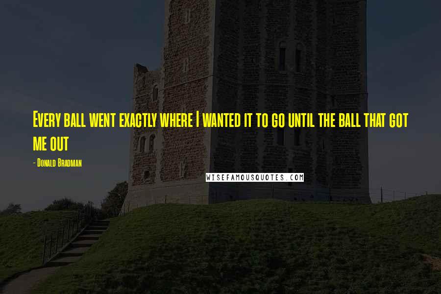 Donald Bradman Quotes: Every ball went exactly where I wanted it to go until the ball that got me out