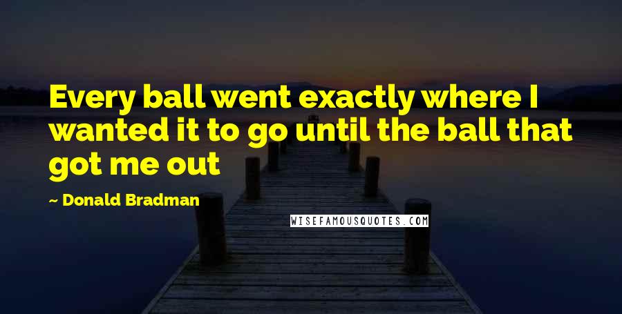 Donald Bradman Quotes: Every ball went exactly where I wanted it to go until the ball that got me out