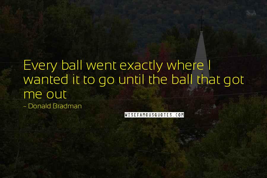 Donald Bradman Quotes: Every ball went exactly where I wanted it to go until the ball that got me out