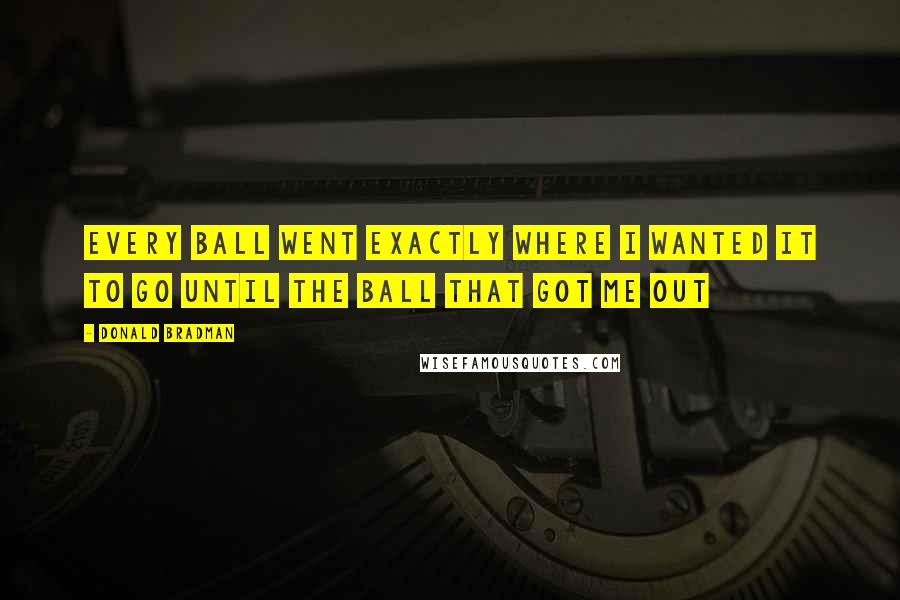 Donald Bradman Quotes: Every ball went exactly where I wanted it to go until the ball that got me out