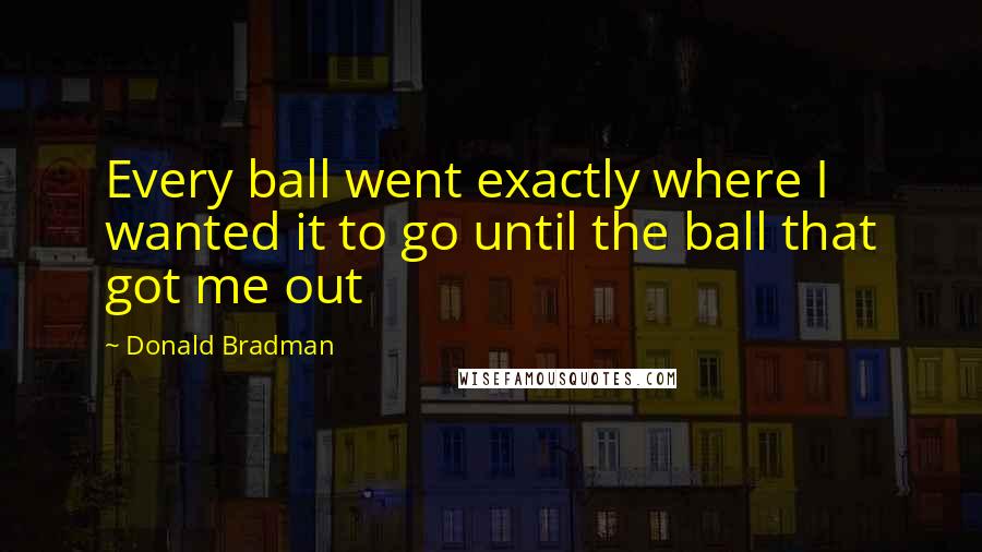 Donald Bradman Quotes: Every ball went exactly where I wanted it to go until the ball that got me out