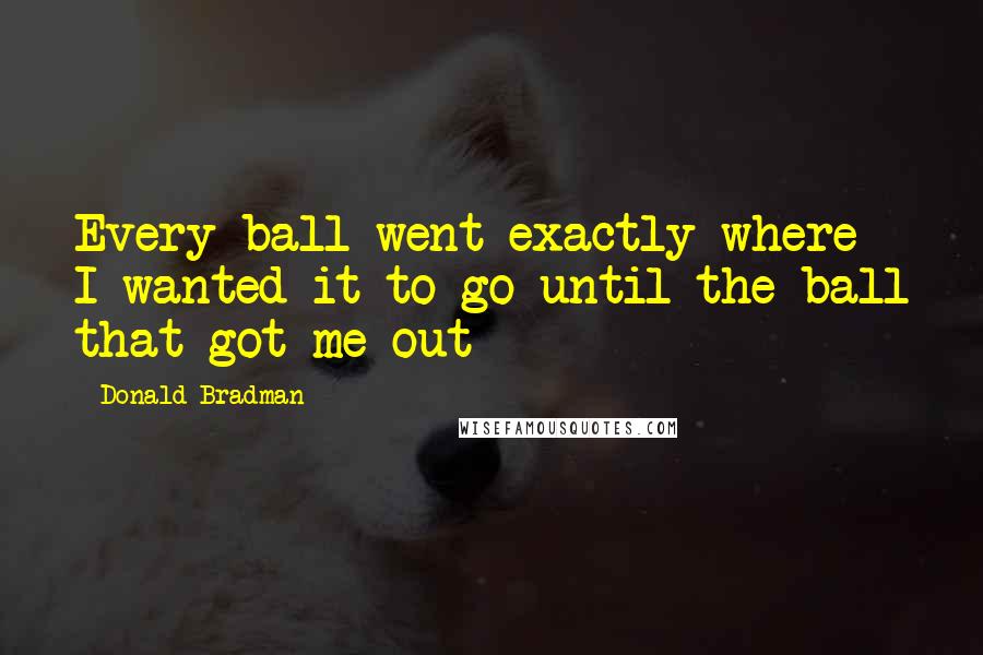 Donald Bradman Quotes: Every ball went exactly where I wanted it to go until the ball that got me out